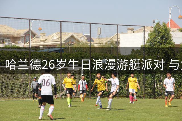 哈兰德26岁生日浪漫游艇派对 与女友甜蜜同框引球迷热议