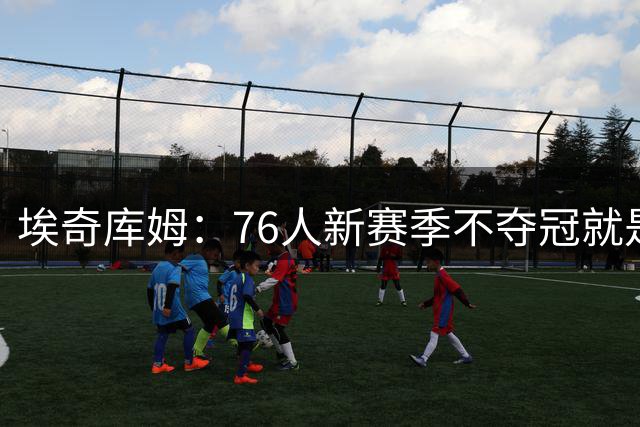 埃奇库姆：76人新赛季不夺冠就是失败